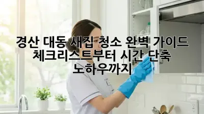 경산 대동 새집 청소 완벽 가이드: 체크리스트부터 시간 단축 노하우까지!